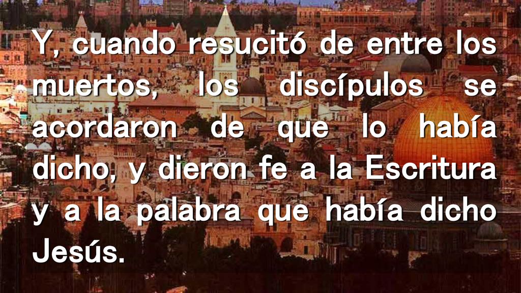 Y, cuando resucitó de entre los muertos, los discípulos se acordaron de que lo había dicho, y dieron fe a la Escritura y a la palabra que había dicho Jesús.
