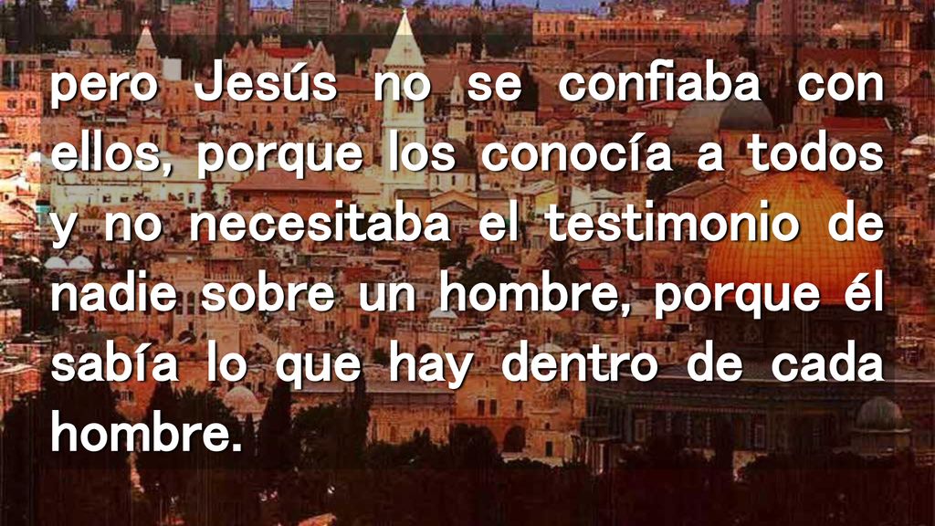 pero Jesús no se confiaba con ellos, porque los conocía a todos y no necesitaba el testimonio de nadie sobre un hombre, porque él sabía lo que hay dentro de cada hombre.