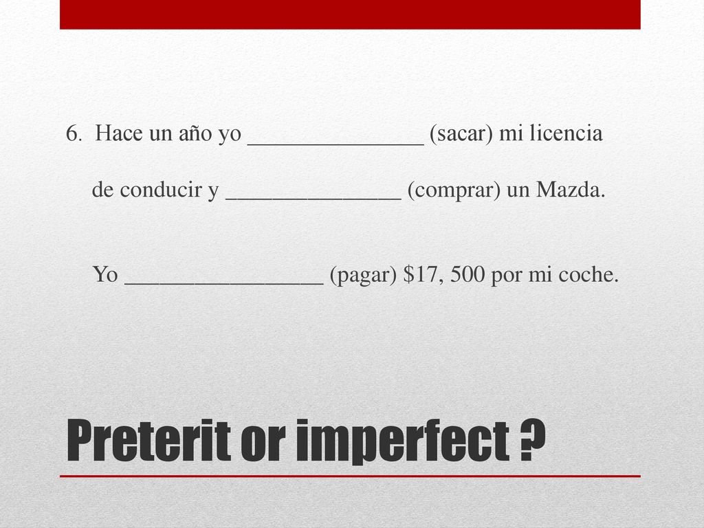 6. Hace un año yo _______________ (sacar) mi licencia de conducir y _______________ (comprar) un Mazda. Yo _________________ (pagar) $17, 500 por mi coche.