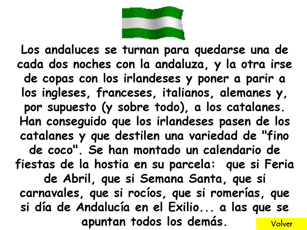 Los andaluces se turnan para quedarse una de cada dos noches con la andaluza, y la otra irse de copas con los irlandeses y poner a parir a los ingleses, franceses, italianos, alemanes y, por supuesto (y sobre todo), a los catalanes. Han conseguido que los irlandeses pasen de los catalanes y que destilen una variedad de fino de coco . Se han montado un calendario de fiestas de la hostia en su parcela: que si Feria de Abril, que si Semana Santa, que si carnavales, que si rocíos, que si romerías, que si día de Andalucía en el Exilio... a las que se apuntan todos los demás.