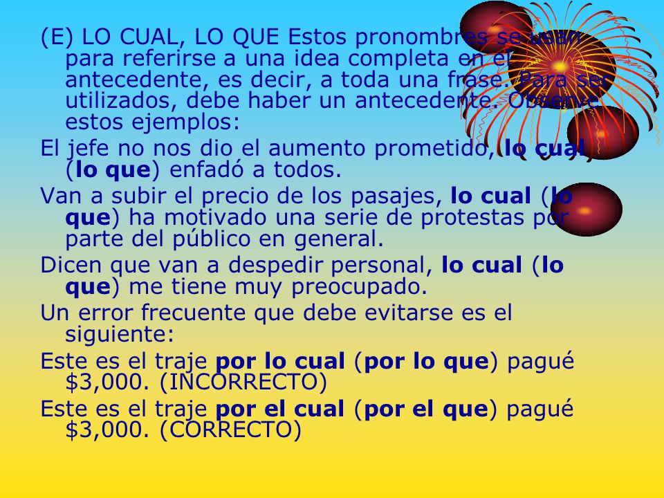(E) LO CUAL, LO QUE Estos pronombres se usan para referirse a una idea completa en el antecedente, es decir, a toda una frase. Para ser utilizados, debe haber un antecedente. Observe estos ejemplos: