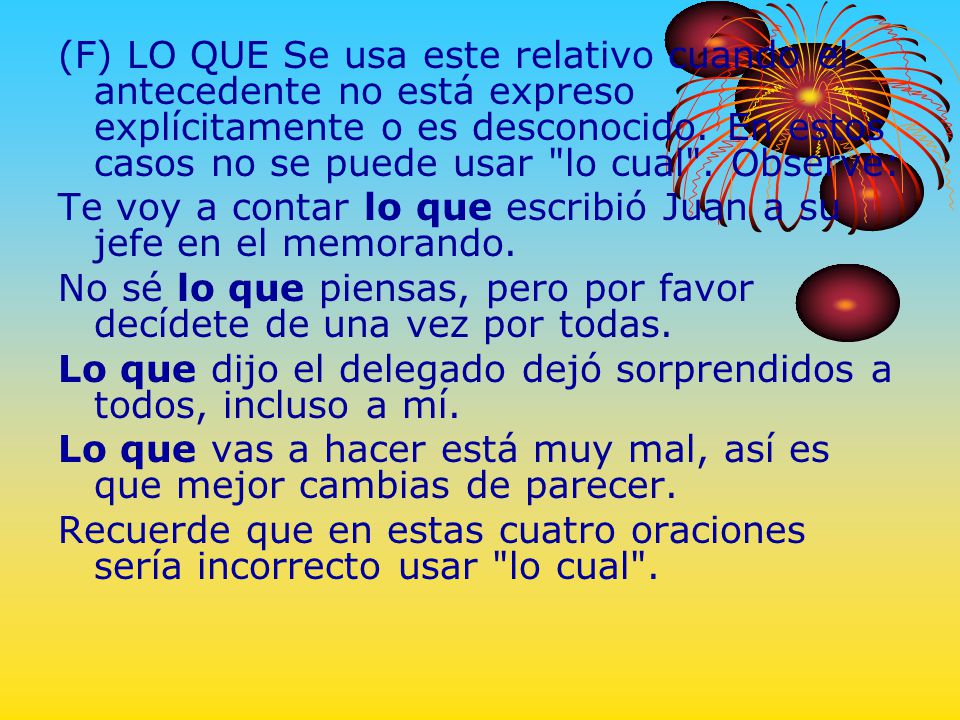 (F) LO QUE Se usa este relativo cuando el antecedente no está expreso explícitamente o es desconocido. En estos casos no se puede usar lo cual . Observe:
