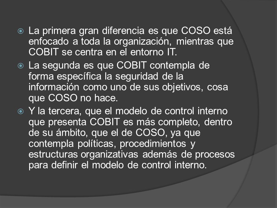 La primera gran diferencia es que COSO está enfocado a toda la organización, mientras que COBIT se centra en el entorno IT.