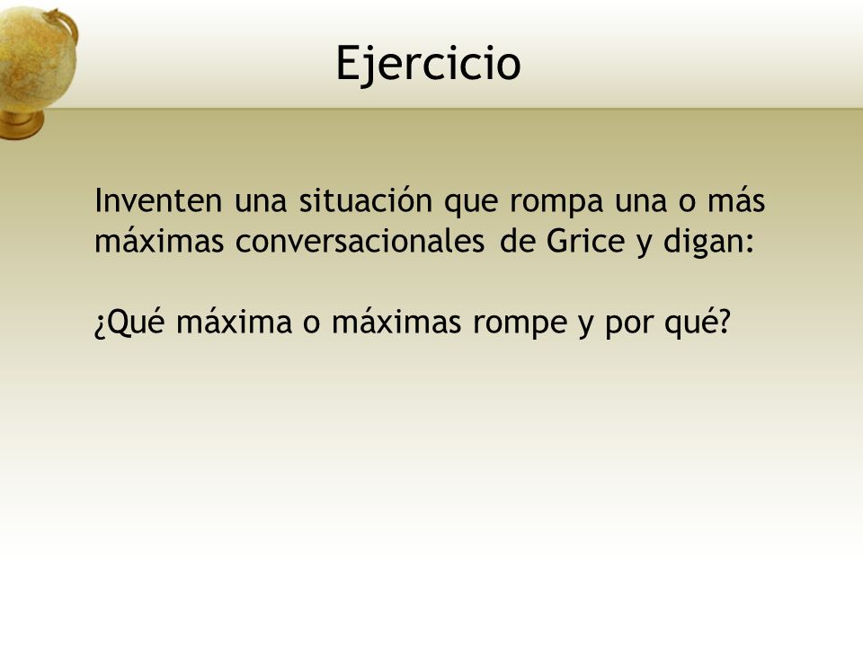 Ejercicio Inventen una situación que rompa una o más máximas conversacionales de Grice y digan: ¿Qué máxima o máximas rompe y por qué