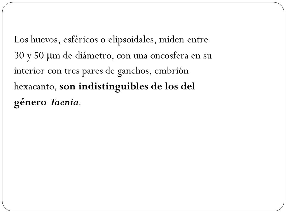 Los huevos, esféricos o elipsoidales, miden entre 30 y 50 μm de diámetro, con una oncosfera en su interior con tres pares de ganchos, embrión hexacanto, son indistinguibles de los del género Taenia.