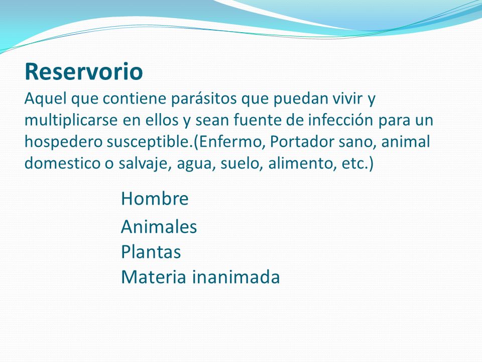 Reservorio Aquel que contiene parásitos que puedan vivir y multiplicarse en ellos y sean fuente de infección para un hospedero susceptible.(Enfermo, Portador sano, animal domestico o salvaje, agua, suelo, alimento, etc.) Hombre Animales Plantas Materia inanimada