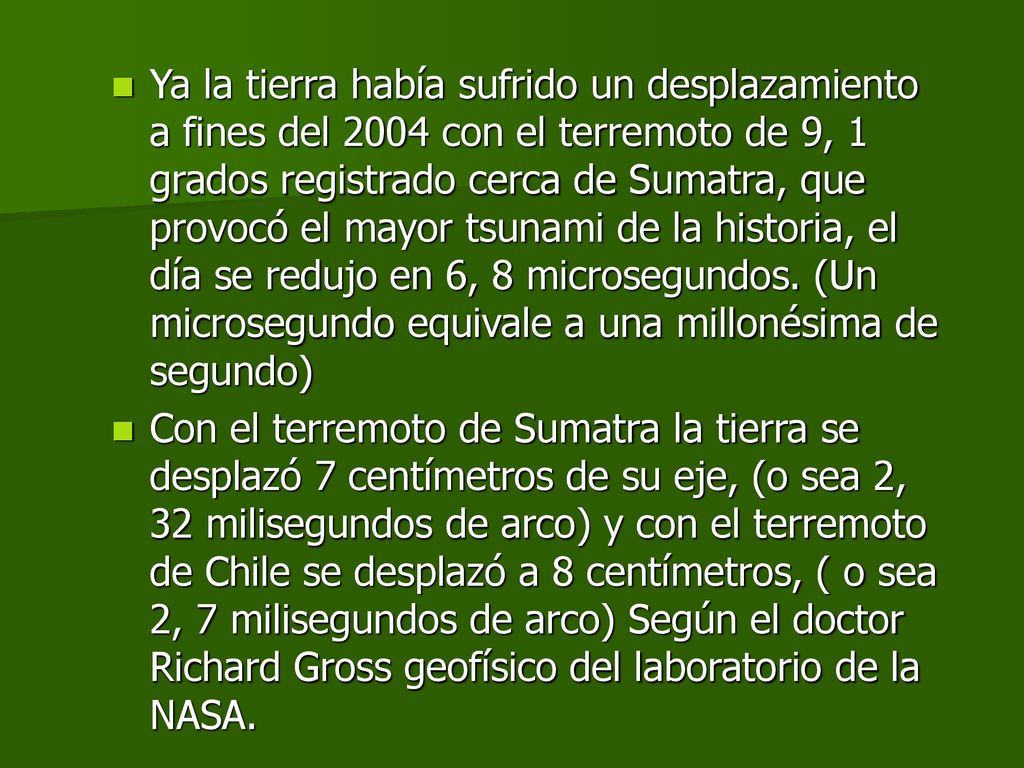 Ya la tierra había sufrido un desplazamiento a fines del 2004 con el terremoto de 9, 1 grados registrado cerca de Sumatra, que provocó el mayor tsunami de la historia, el día se redujo en 6, 8 microsegundos. (Un microsegundo equivale a una millonésima de segundo)