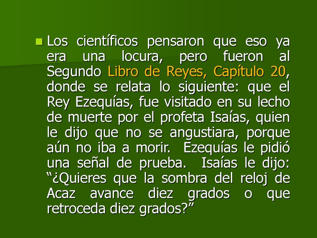 Los científicos pensaron que eso ya era una locura, pero fueron al Segundo Libro de Reyes, Capítulo 20, donde se relata lo siguiente: que el Rey Ezequías, fue visitado en su lecho de muerte por el profeta Isaías, quien le dijo que no se angustiara, porque aún no iba a morir.