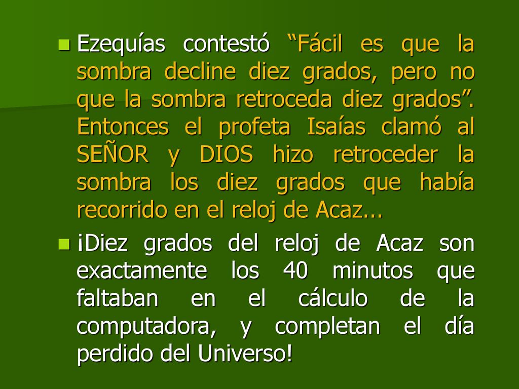 Ezequías contestó Fácil es que la sombra decline diez grados, pero no que la sombra retroceda diez grados . Entonces el profeta Isaías clamó al SEÑOR y DIOS hizo retroceder la sombra los diez grados que había recorrido en el reloj de Acaz...
