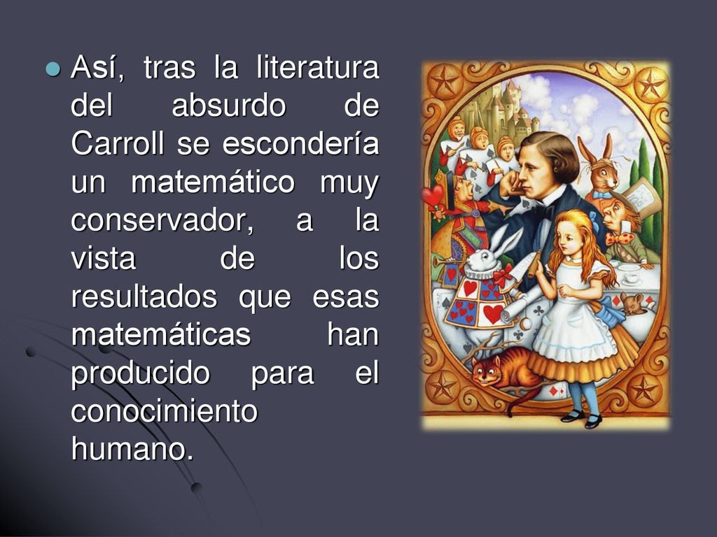 Así, tras la literatura del absurdo de Carroll se escondería un matemático muy conservador, a la vista de los resultados que esas matemáticas han producido para el conocimiento humano.