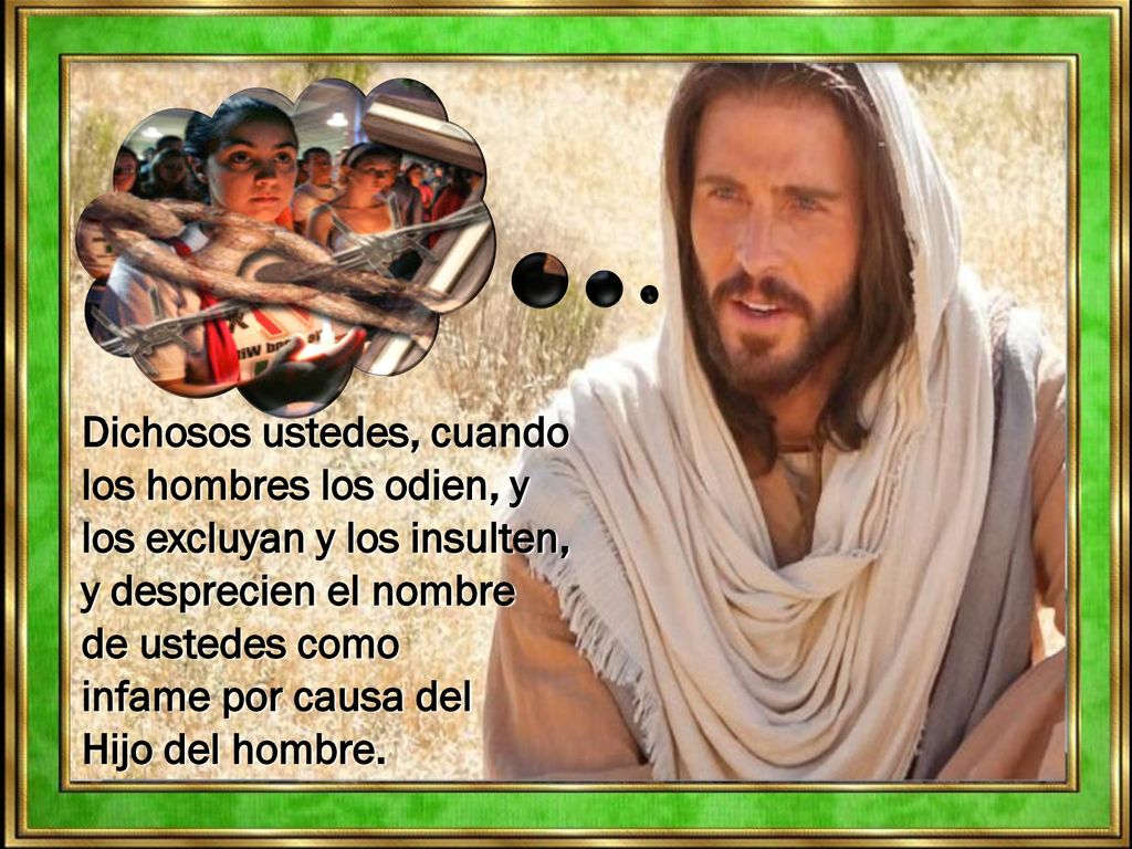 Dichosos ustedes, cuando los hombres los odien, y los excluyan y los insulten, y desprecien el nombre de ustedes como infame por causa del Hijo del hombre.