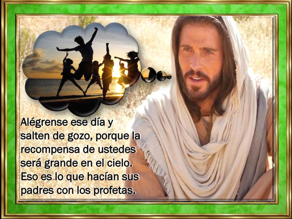 Alégrense ese día y salten de gozo, porque la recompensa de ustedes será grande en el cielo. Eso es lo que hacían sus padres con los profetas.