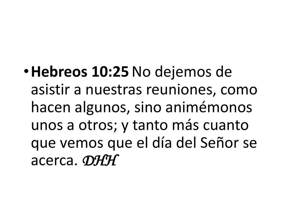 Hebreos 10:25 No dejemos de asistir a nuestras reuniones, como hacen algunos, sino animémonos unos a otros; y tanto más cuanto que vemos que el día del Señor se acerca.