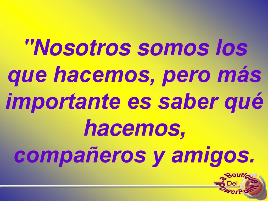 Nosotros somos los que hacemos, pero más importante es saber qué hacemos, compañeros y amigos.