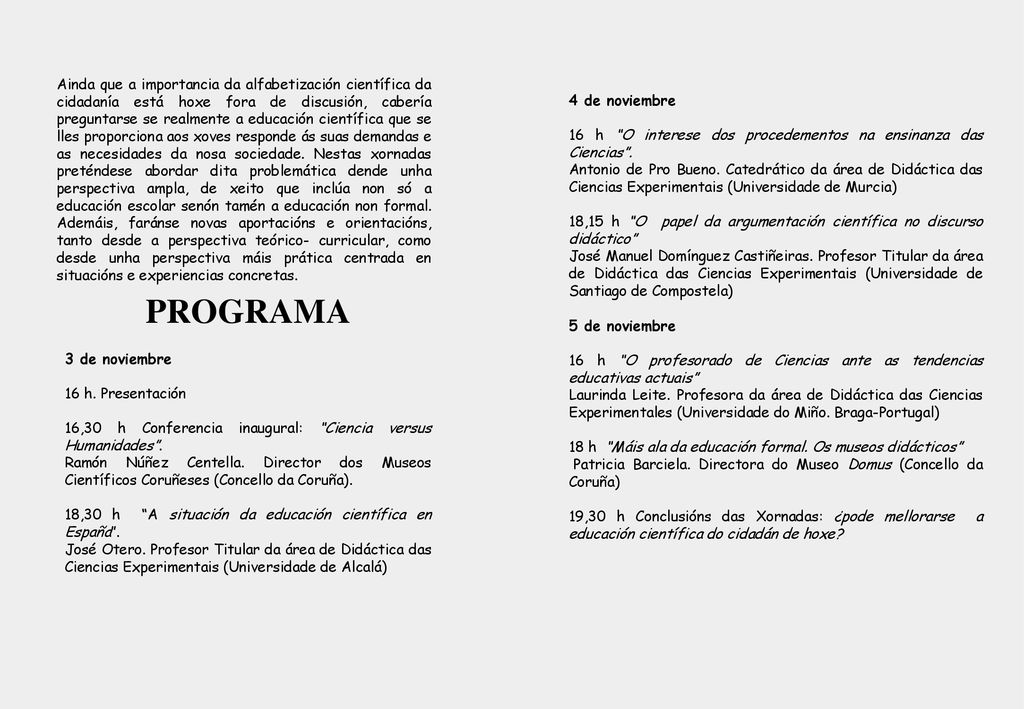 Ainda que a importancia da alfabetización científica da cidadanía está hoxe fora de discusión, cabería preguntarse se realmente a educación científica que se lles proporciona aos xoves responde ás suas demandas e as necesidades da nosa sociedade. Nestas xornadas preténdese abordar dita problemática dende unha perspectiva ampla, de xeito que inclúa non só a educación escolar senón tamén a educación non formal. Ademáis, faránse novas aportacións e orientacións, tanto desde a perspectiva teórico- curricular, como desde unha perspectiva máis prática centrada en situacións e experiencias concretas.