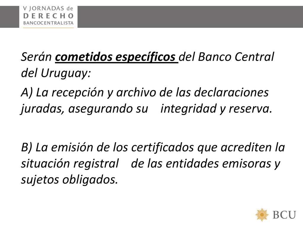 Serán cometidos específicos del Banco Central del Uruguay: A) La recepción y archivo de las declaraciones juradas, asegurando su integridad y reserva.