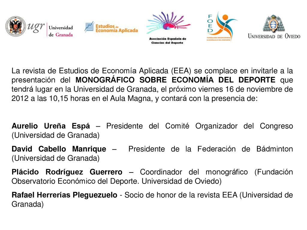 La revista de Estudios de Economía Aplicada (EEA) se complace en invitarle a la presentación del MONOGRÁFICO SOBRE ECONOMÍA DEL DEPORTE que tendrá lugar en la Universidad de Granada, el próximo viernes 16 de noviembre de 2012 a las 10,15 horas en el Aula Magna, y contará con la presencia de: