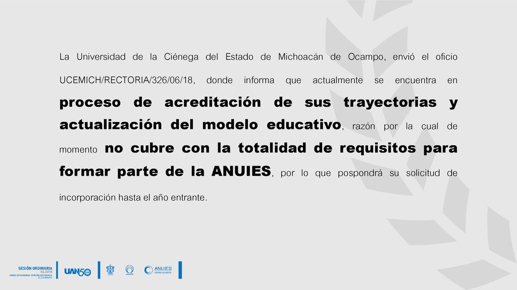 La Universidad de la Ciénega del Estado de Michoacán de Ocampo, envió el oficio UCEMICH/RECTORIA/326/06/18, donde informa que actualmente se encuentra en proceso de acreditación de sus trayectorias y actualización del modelo educativo, razón por la cual de momento no cubre con la totalidad de requisitos para formar parte de la ANUIES, por lo que pospondrá su solicitud de incorporación hasta el año entrante.