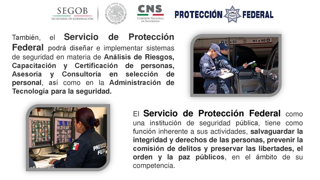 También, el Servicio de Protección Federal podrá diseñar e implementar sistemas de seguridad en materia de Análisis de Riesgos, Capacitación y Certificación de personas, Asesoría y Consultoría en selección de personal, así como en la Administración de Tecnología para la seguridad.