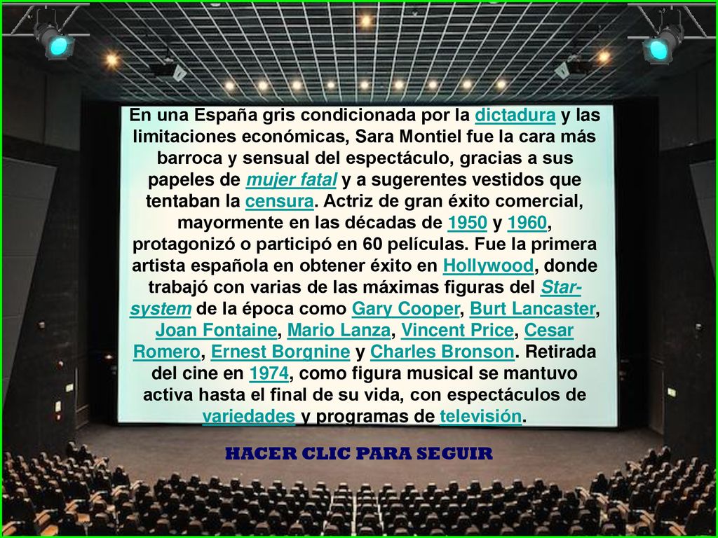 En una España gris condicionada por la dictadura y las limitaciones económicas, Sara Montiel fue la cara más barroca y sensual del espectáculo, gracias a sus papeles de mujer fatal y a sugerentes vestidos que tentaban la censura. Actriz de gran éxito comercial, mayormente en las décadas de 1950 y 1960, protagonizó o participó en 60 películas. Fue la primera artista española en obtener éxito en Hollywood, donde trabajó con varias de las máximas figuras del Star-system de la época como Gary Cooper, Burt Lancaster, Joan Fontaine, Mario Lanza, Vincent Price, Cesar Romero, Ernest Borgnine y Charles Bronson. Retirada del cine en 1974, como figura musical se mantuvo activa hasta el final de su vida, con espectáculos de variedades y programas de televisión.