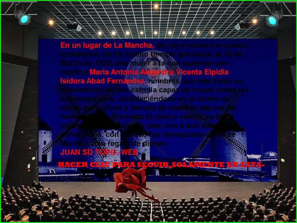 En un lugar de La Mancha, de cuyo nombre sí quiero acordarme, no ha mucho tiempo que nacía, el 10 de Marzo de 1928, una mujer a la que pusieron por nombre Maria Antonia Alejandra Vicenta Elpidia Isidora Abad Fernández, nombres que más tarde se convertirían en una estrella capaz de cruzar todas las constelaciones, estableciéndose en el centro de todas, para gloria y fortuna de cuantos alguna vez hemos alzado la mirada al cielo y vemos su brillo incandescente, dejando caer uno a uno sus dones, como maná, con los que fue obsequiada un 10 de Marzo, como regalo de dioses.