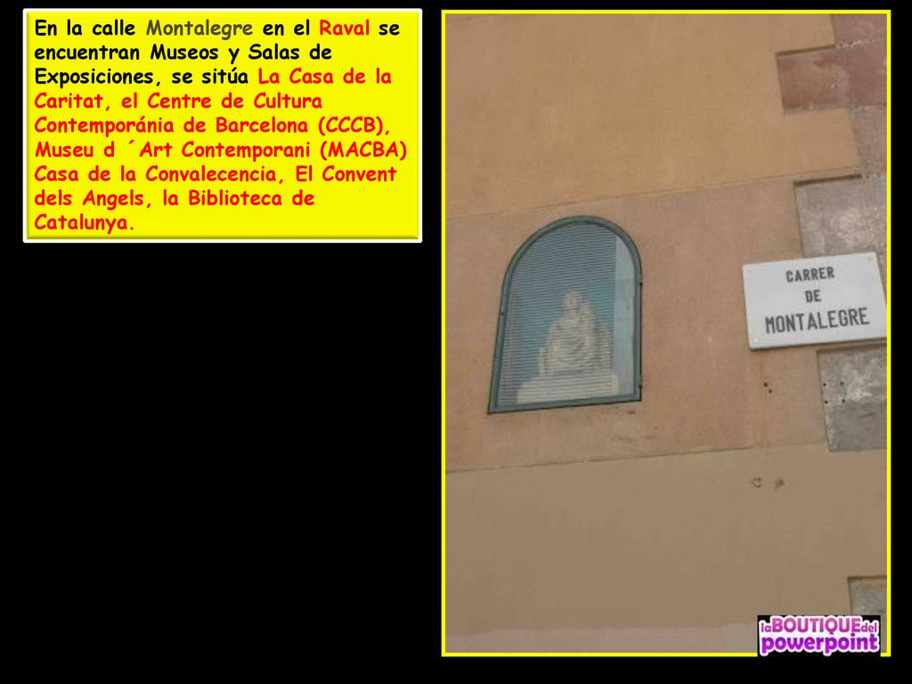 En la calle Montalegre en el Raval se encuentran Museos y Salas de Exposiciones, se sitúa La Casa de la Caritat, el Centre de Cultura Contemporánia de Barcelona (CCCB), Museu d ´Art Contemporani (MACBA) Casa de la Convalecencia, El Convent dels Angels, la Biblioteca de Catalunya.