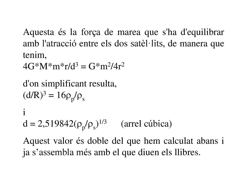 Aquesta és la força de marea que s ha d equilibrar amb l atracció entre els dos satèl·lits, de manera que tenim,