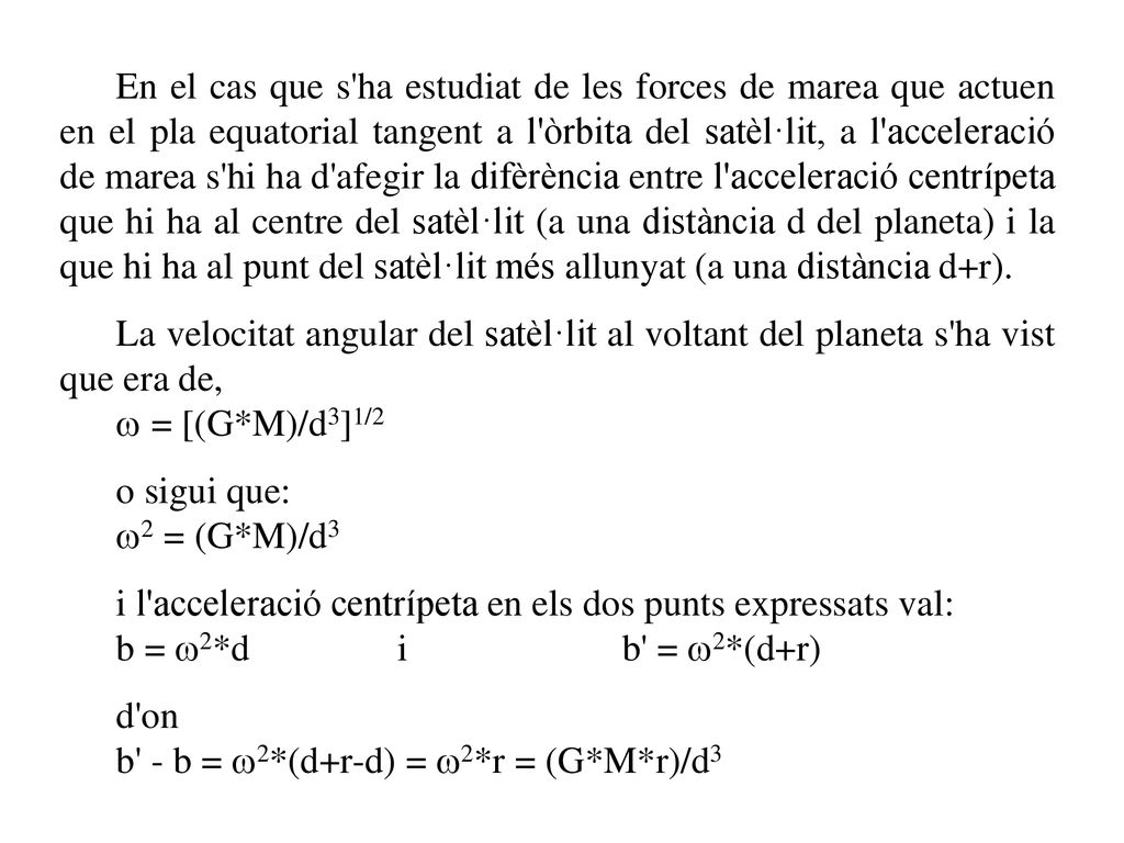 En el cas que s ha estudiat de les forces de marea que actuen en el pla equatorial tangent a l òrbita del satèl·lit, a l acceleració de marea s hi ha d afegir la difèrència entre l acceleració centrípeta que hi ha al centre del satèl·lit (a una distància d del planeta) i la que hi ha al punt del satèl·lit més allunyat (a una distància d+r).