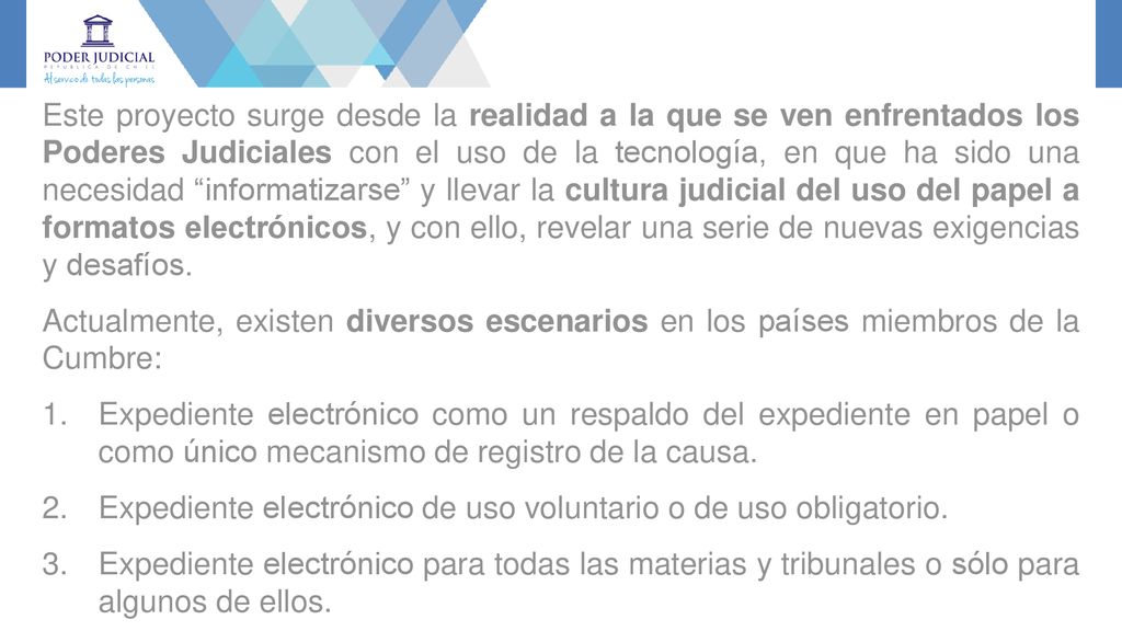 Este proyecto surge desde la realidad a la que se ven enfrentados los Poderes Judiciales con el uso de la tecnología, en que ha sido una necesidad informatizarse y llevar la cultura judicial del uso del papel a formatos electrónicos, y con ello, revelar una serie de nuevas exigencias y desafíos.