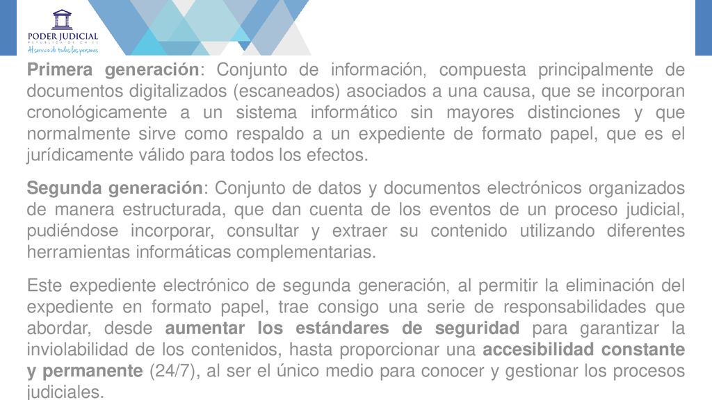 Primera generación: Conjunto de información, compuesta principalmente de documentos digitalizados (escaneados) asociados a una causa, que se incorporan cronológicamente a un sistema informático sin mayores distinciones y que normalmente sirve como respaldo a un expediente de formato papel, que es el jurídicamente válido para todos los efectos.