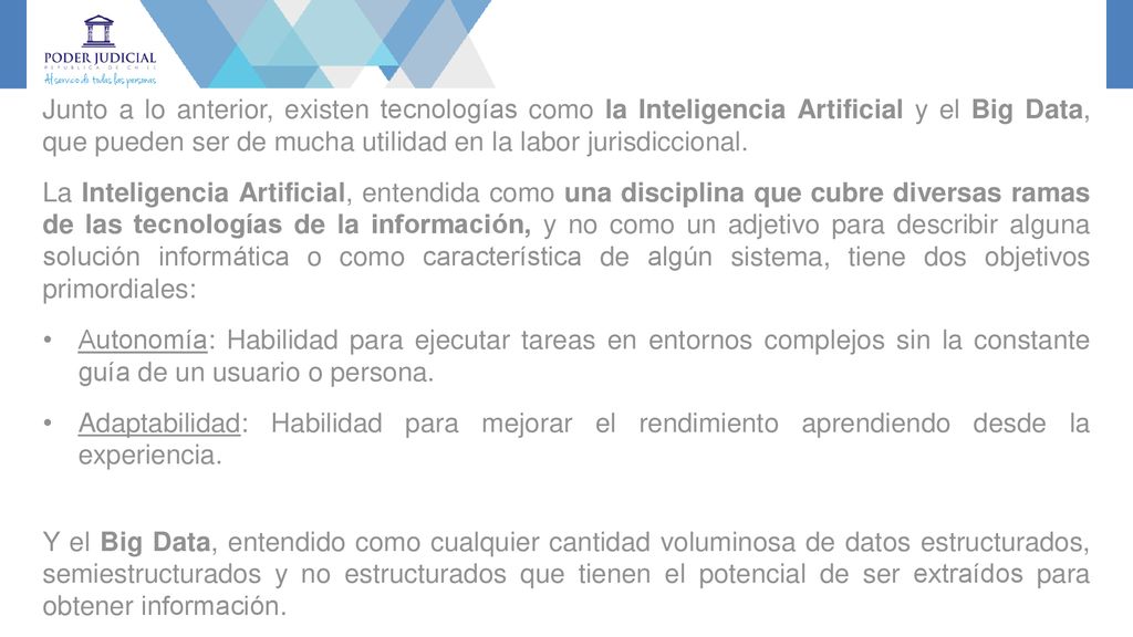 Junto a lo anterior, existen tecnologías como la Inteligencia Artificial y el Big Data, que pueden ser de mucha utilidad en la labor jurisdiccional.