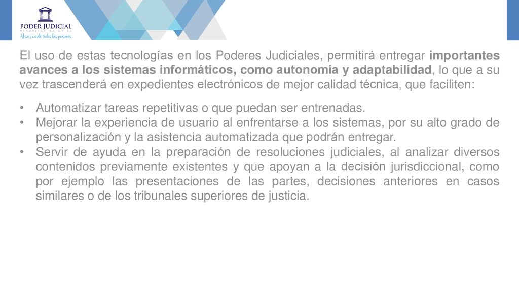 El uso de estas tecnologías en los Poderes Judiciales, permitirá entregar importantes avances a los sistemas informáticos, como autonomía y adaptabilidad, lo que a su vez trascenderá en expedientes electrónicos de mejor calidad técnica, que faciliten: