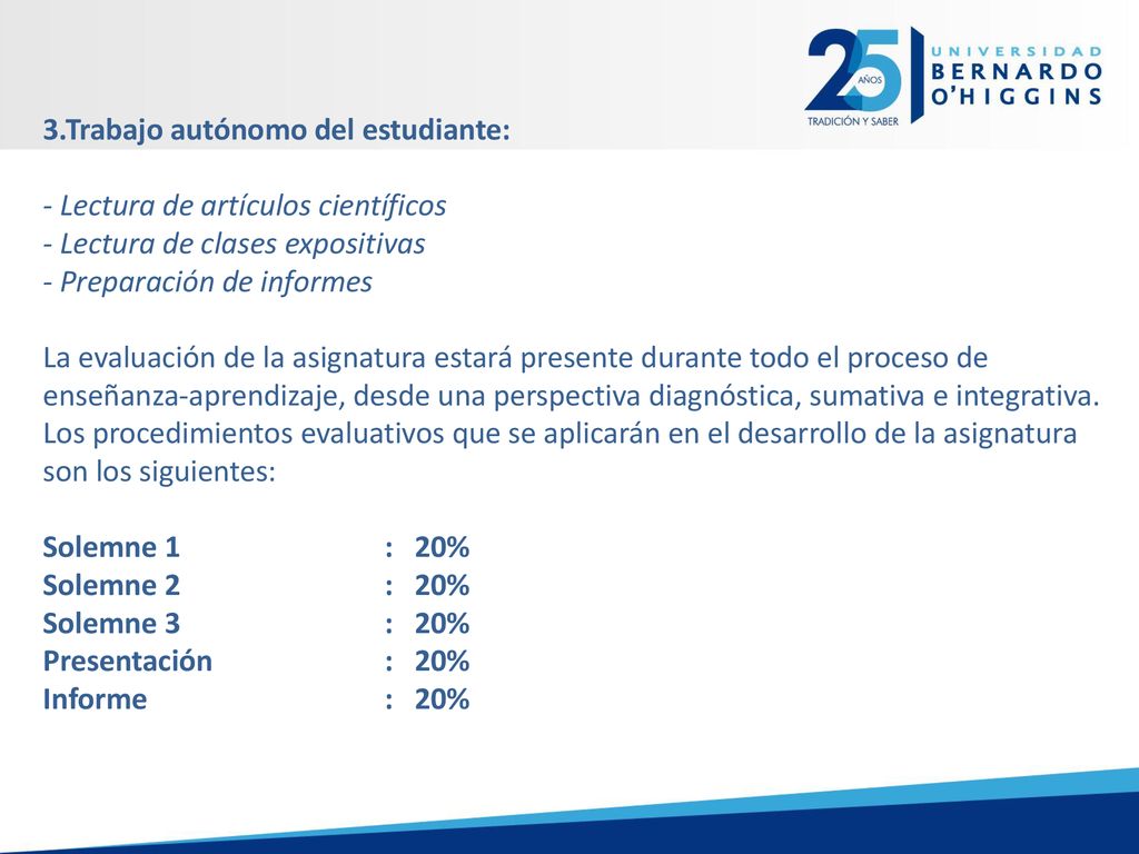 3.Trabajo autónomo del estudiante: - Lectura de artículos científicos - Lectura de clases expositivas - Preparación de informes La evaluación de la asignatura estará presente durante todo el proceso de enseñanza-aprendizaje, desde una perspectiva diagnóstica, sumativa e integrativa.
