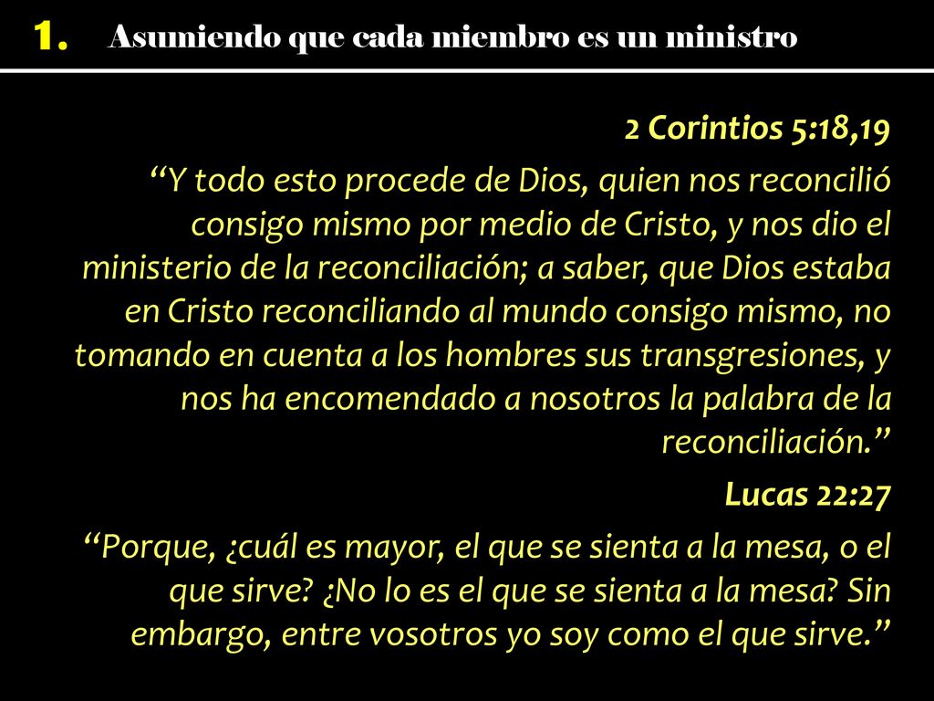 2 Corintios 5:18,19 Y todo esto procede de Dios, quien nos reconcilió consigo mismo por medio de Cristo, y nos dio el ministerio de la reconciliación; a saber, que Dios estaba en Cristo reconciliando al mundo consigo mismo, no tomando en cuenta a los hombres sus transgresiones, y nos ha encomendado a nosotros la palabra de la reconciliación. Lucas 22:27 Porque, ¿cuál es mayor, el que se sienta a la mesa, o el que sirve.