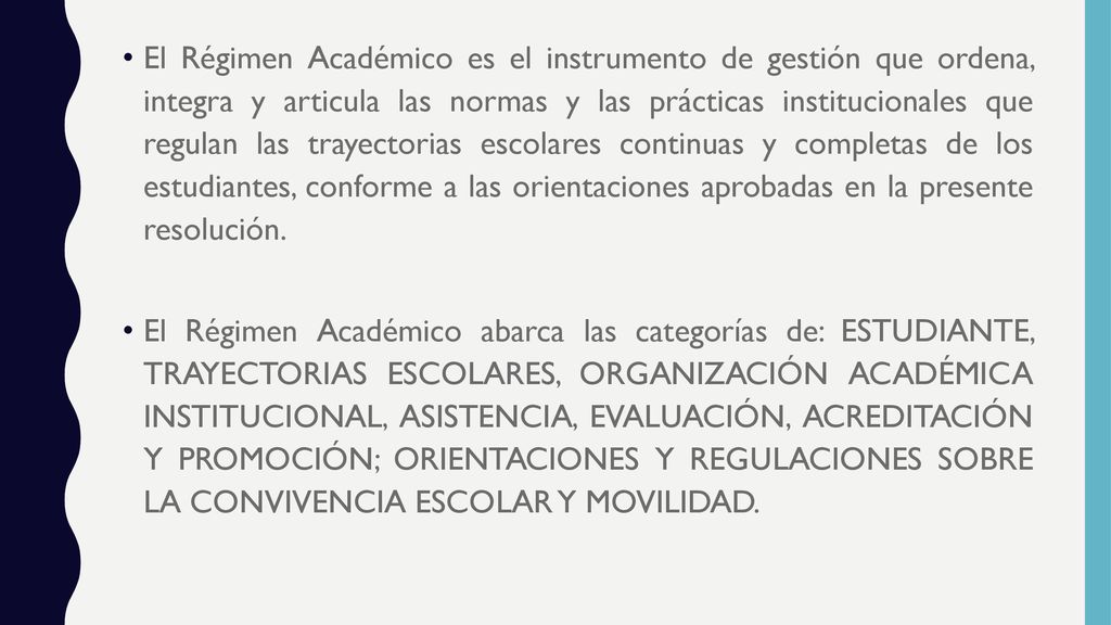 El Régimen Académico es el instrumento de gestión que ordena, integra y articula las normas y las prácticas institucionales que regulan las trayectorias escolares continuas y completas de los estudiantes, conforme a las orientaciones aprobadas en la presente resolución.