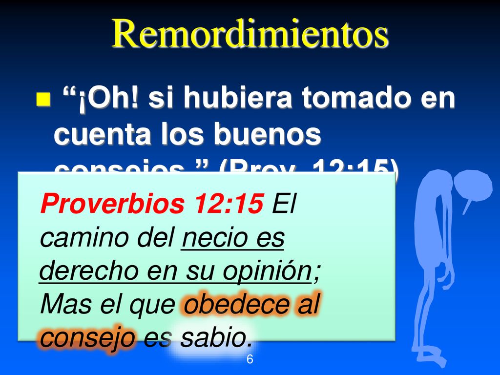 Remordimientos ¡Oh! si hubiera tomado en cuenta los buenos consejos. (Prov. 12:15) Proverbios 12:15 El camino del necio es derecho en su opinión;