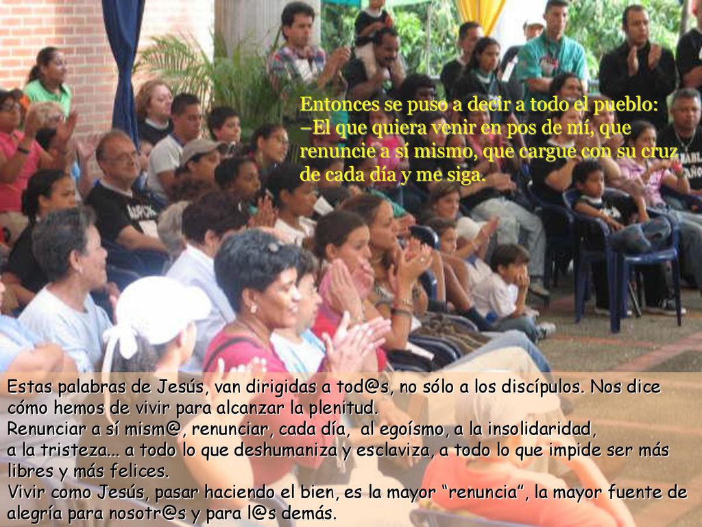 Entonces se puso a decir a todo el pueblo: –El que quiera venir en pos de mí, que renuncie a sí mismo, que cargue con su cruz de cada día y me siga.