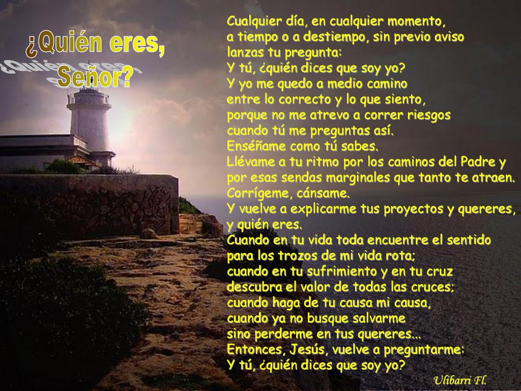 Cualquier día, en cualquier momento, a tiempo o a destiempo, sin previo aviso lanzas tu pregunta: Y tú, ¿quién dices que soy yo Y yo me quedo a medio camino entre lo correcto y lo que siento, porque no me atrevo a correr riesgos cuando tú me preguntas así. Enséñame como tú sabes. Llévame a tu ritmo por los caminos del Padre y por esas sendas marginales que tanto te atraen. Corrígeme, cánsame. Y vuelve a explicarme tus proyectos y quereres, y quién eres. Cuando en tu vida toda encuentre el sentido para los trozos de mi vida rota; cuando en tu sufrimiento y en tu cruz descubra el valor de todas las cruces; cuando haga de tu causa mi causa, cuando ya no busque salvarme sino perderme en tus quereres... Entonces, Jesús, vuelve a preguntarme: Y tú, ¿quién dices que soy yo Ulibarri Fl.