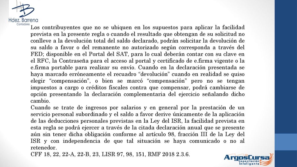 Los contribuyentes que no se ubiquen en los supuestos para aplicar la facilidad prevista en la presente regla o cuando el resultado que obtengan de su solicitud no conlleve a la devolución total del saldo declarado, podrán solicitar la devolución de su saldo a favor o del remanente no autorizado según corresponda a través del FED; disponible en el Portal del SAT, para lo cual deberán contar con su clave en el RFC, la Contraseña para el acceso al portal y certificado de e.firma vigente o la e.firma portable para realizar su envío. Cuando en la declaración presentada se haya marcado erróneamente el recuadro devolución cuando en realidad se quiso elegir compensación , o bien se marcó compensación pero no se tengan impuestos a cargo o créditos fiscales contra que compensar, podrá cambiarse de opción presentando la declaración complementaria del ejercicio señalando dicho cambio.