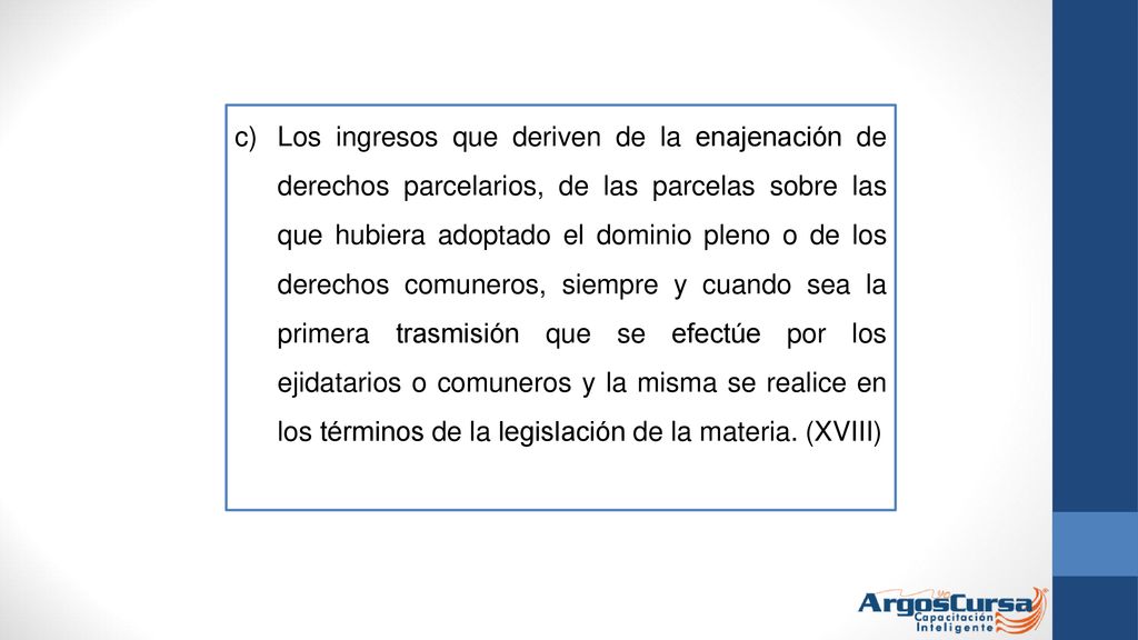 Los ingresos que deriven de la enajenación de derechos parcelarios, de las parcelas sobre las que hubiera adoptado el dominio pleno o de los derechos comuneros, siempre y cuando sea la primera trasmisión que se efectúe por los ejidatarios o comuneros y la misma se realice en los términos de la legislación de la materia.