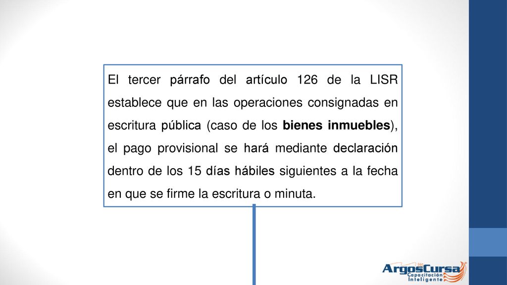 El tercer párrafo del artículo 126 de la LISR establece que en las operaciones consignadas en escritura pública (caso de los bienes inmuebles), el pago provisional se hará mediante declaración dentro de los 15 días hábiles siguientes a la fecha en que se firme la escritura o minuta.