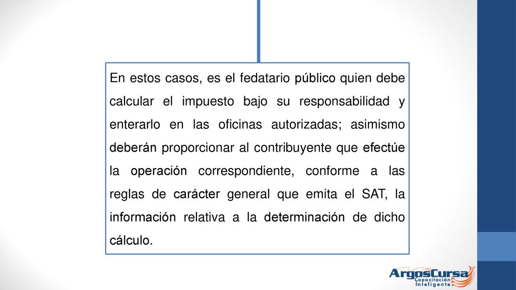 En estos casos, es el fedatario público quien debe calcular el impuesto bajo su responsabilidad y enterarlo en las oficinas autorizadas; asimismo deberán proporcionar al contribuyente que efectúe la operación correspondiente, conforme a las reglas de carácter general que emita el SAT, la información relativa a la determinación de dicho cálculo.