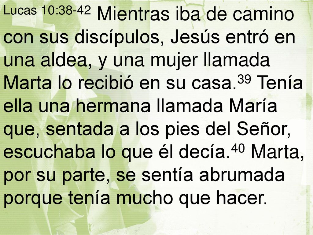 Lucas 10:38-42 Mientras iba de camino con sus discípulos, Jesús entró en una aldea, y una mujer llamada Marta lo recibió en su casa.39 Tenía ella una hermana llamada María que, sentada a los pies del Señor, escuchaba lo que él decía.40 Marta, por su parte, se sentía abrumada porque tenía mucho que hacer.