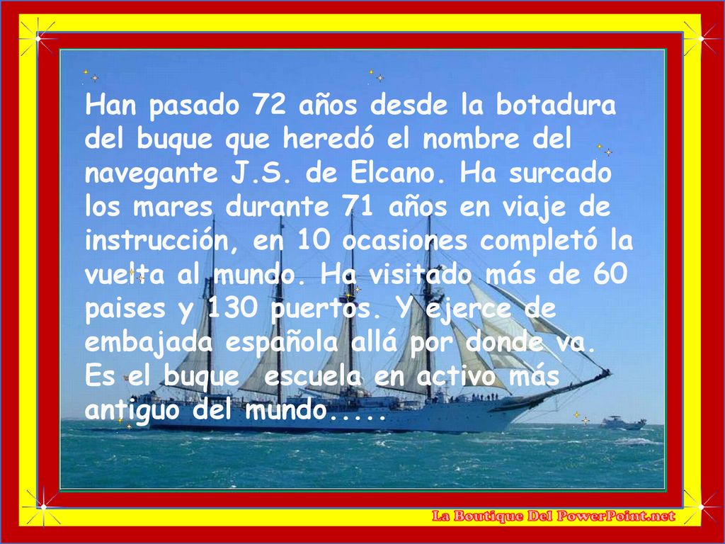 Han pasado 72 años desde la botadura del buque que heredó el nombre del navegante J.S. de Elcano. Ha surcado los mares durante 71 años en viaje de instrucción, en 10 ocasiones completó la vuelta al mundo. Ha visitado más de 60 paises y 130 puertos. Y ejerce de embajada española allá por donde va.