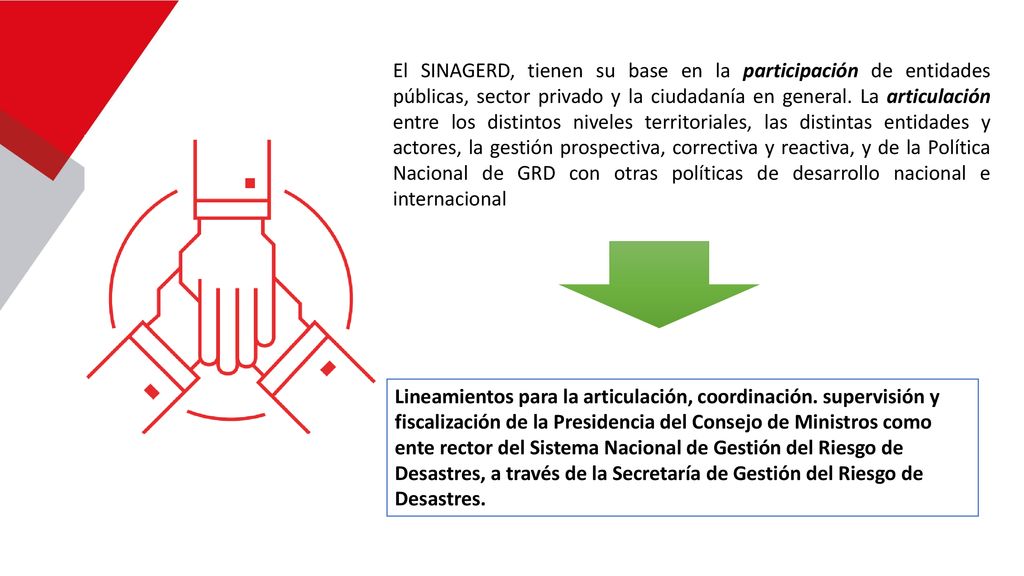 El SINAGERD, tienen su base en la participación de entidades públicas, sector privado y la ciudadanía en general. La articulación entre los distintos niveles territoriales, las distintas entidades y actores, la gestión prospectiva, correctiva y reactiva, y de la Política Nacional de GRD con otras políticas de desarrollo nacional e internacional