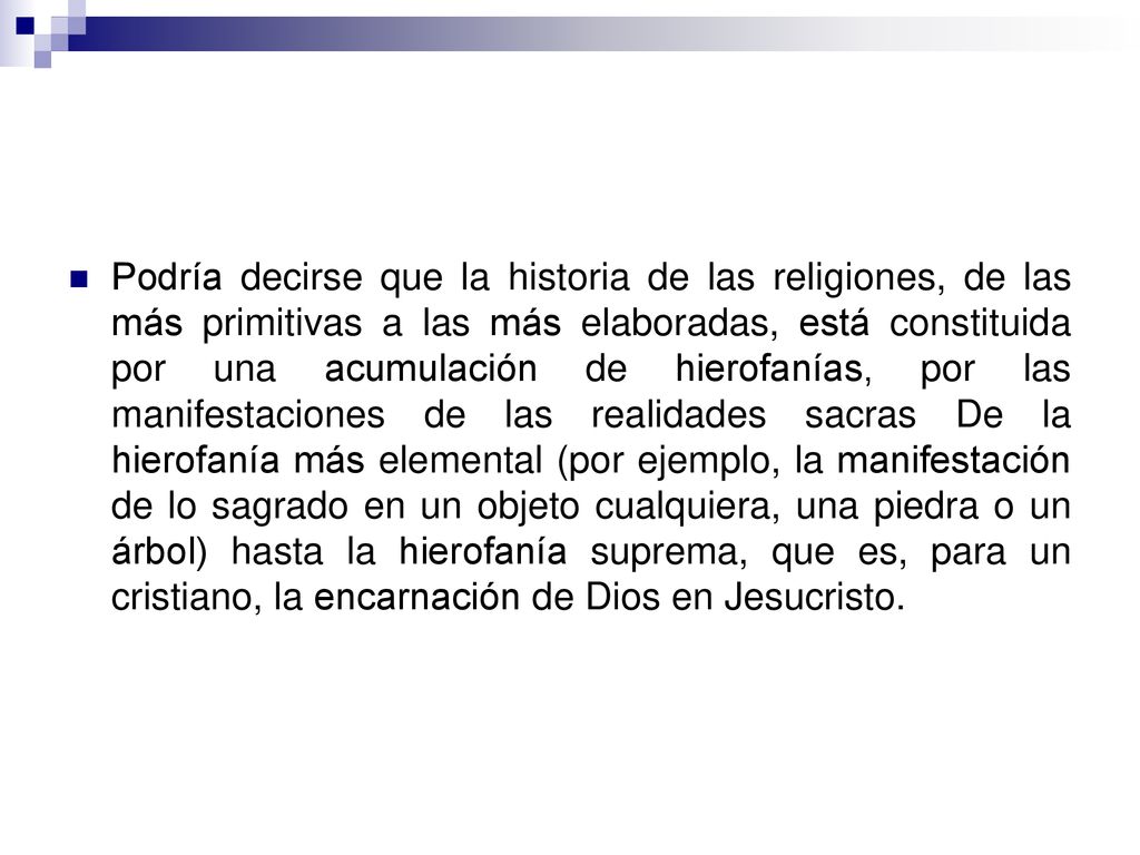 Podría decirse que la historia de las religiones, de las más primitivas a las más elaboradas, está constituida por una acumulación de hierofanías, por las manifestaciones de las realidades sacras De la hierofanía más elemental (por ejemplo, la manifestación de lo sagrado en un objeto cualquiera, una piedra o un árbol) hasta la hierofanía suprema, que es, para un cristiano, la encarnación de Dios en Jesucristo.