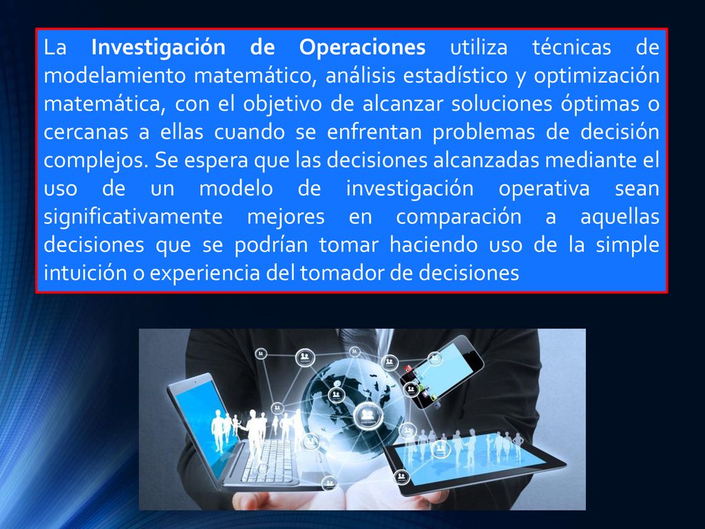 La Investigación de Operaciones utiliza técnicas de modelamiento matemático, análisis estadístico y optimización matemática, con el objetivo de alcanzar soluciones óptimas o cercanas a ellas cuando se enfrentan problemas de decisión complejos.