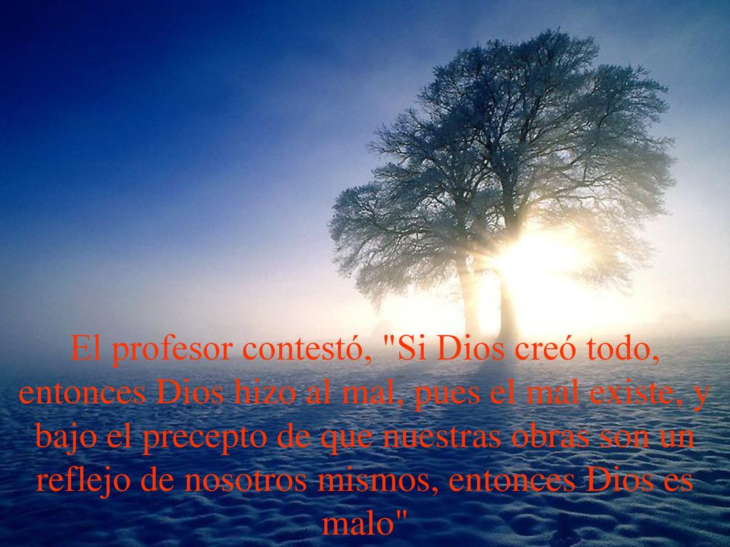 El profesor contestó, Si Dios creó todo, entonces Dios hizo al mal, pues el mal existe, y bajo el precepto de que nuestras obras son un reflejo de nosotros mismos, entonces Dios es malo