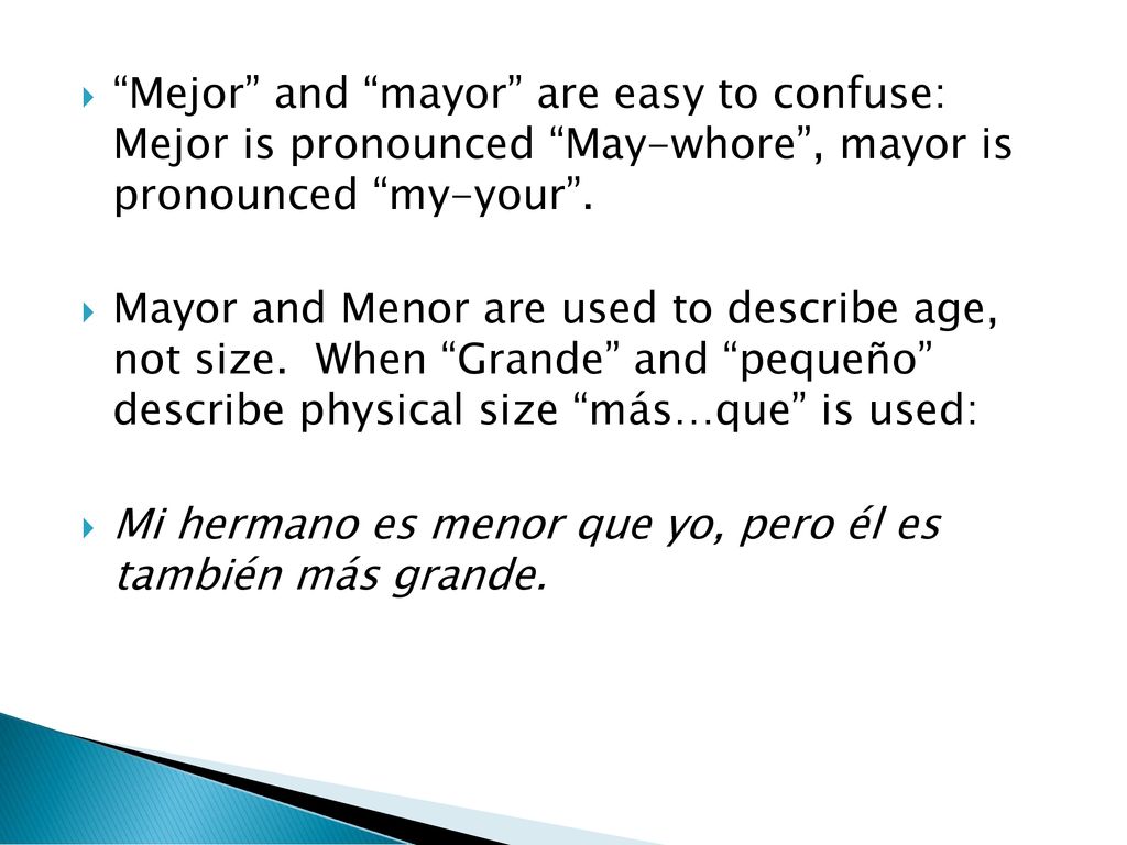 Mejor and mayor are easy to confuse: Mejor is pronounced May-whore , mayor is pronounced my-your .