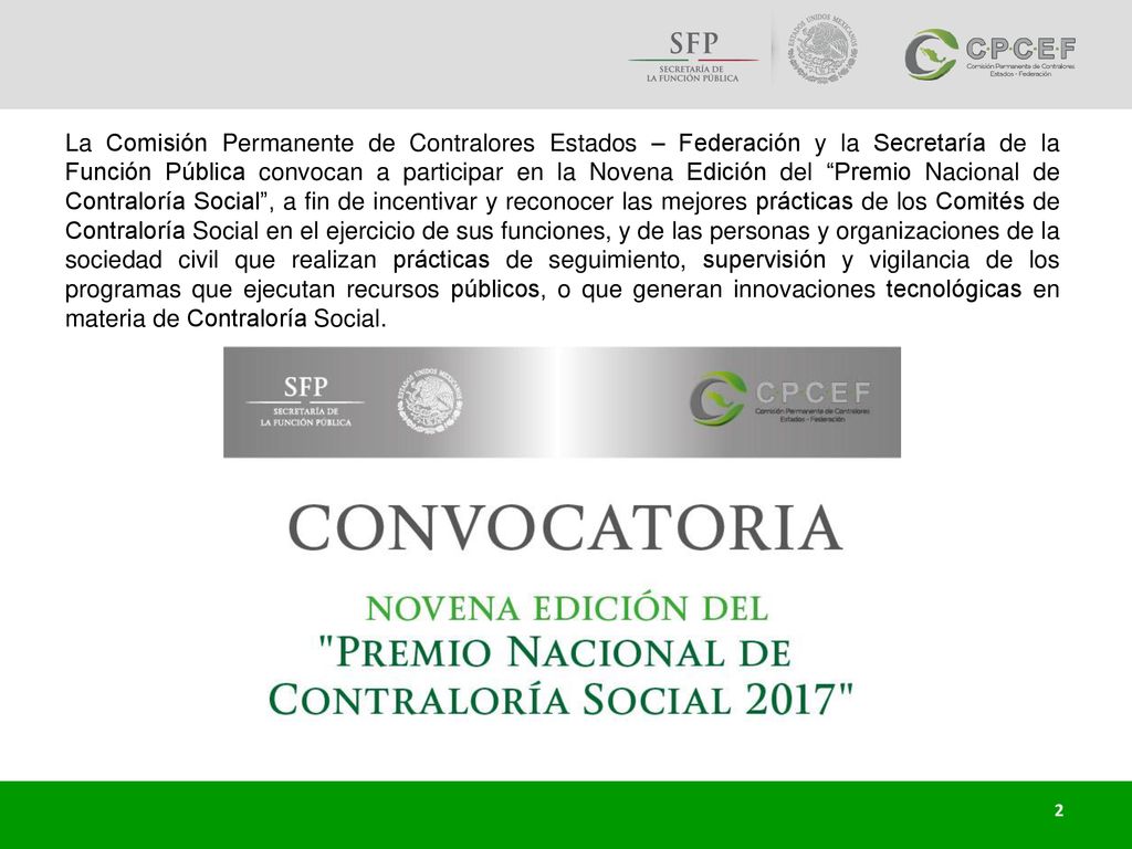 La Comisión Permanente de Contralores Estados – Federación y la Secretaría de la Función Pública convocan a participar en la Novena Edición del Premio Nacional de Contraloría Social , a fin de incentivar y reconocer las mejores prácticas de los Comités de Contraloría Social en el ejercicio de sus funciones, y de las personas y organizaciones de la sociedad civil que realizan prácticas de seguimiento, supervisión y vigilancia de los programas que ejecutan recursos públicos, o que generan innovaciones tecnológicas en materia de Contraloría Social.